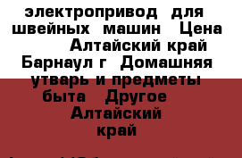 электропривод  для  швейных  машин › Цена ­ 600 - Алтайский край, Барнаул г. Домашняя утварь и предметы быта » Другое   . Алтайский край